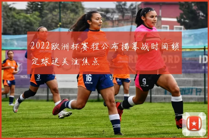 2022欧洲杯赛程公布揭幕战时间锁定球迷关注焦点