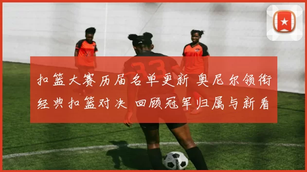 扣篮大赛历届名单更新 奥尼尔领衔经典扣篮对决 回顾冠军归属与新看点