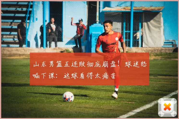 山东男篮五连败彻底崩盘！球迷怒喊下课：这球看得太痛苦