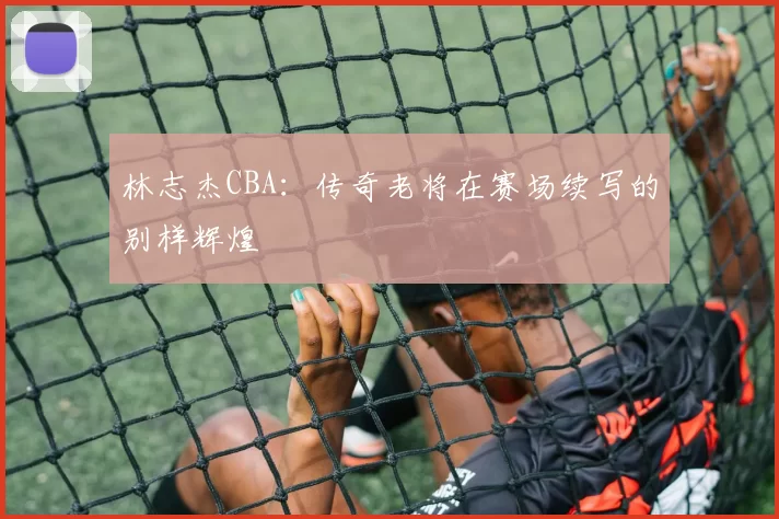 林志杰CBA：传奇老将在赛场续写的别样辉煌