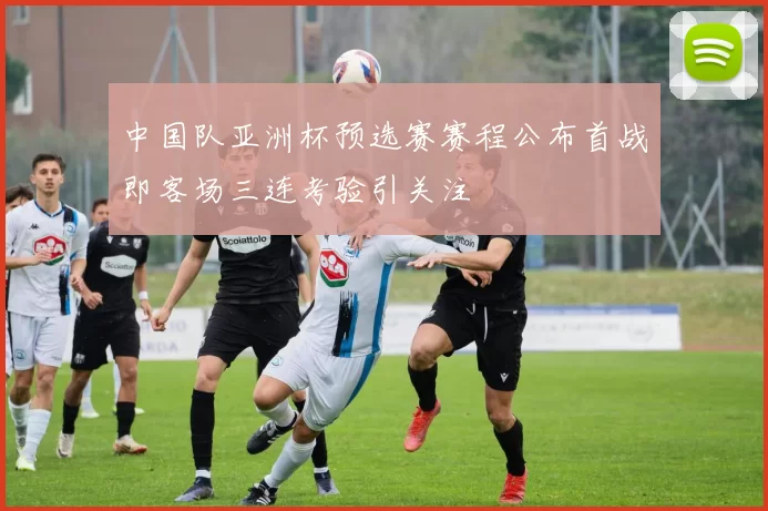 中国队亚洲杯预选赛赛程公布首战即客场三连考验引关注