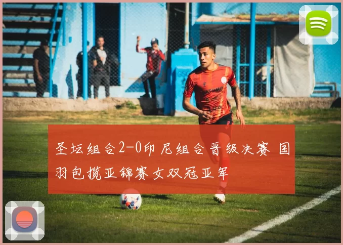 圣坛组合2-0印尼组合晋级决赛 国羽包揽亚锦赛女双冠亚军