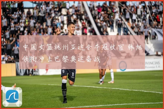 中国女篮杭州亚运会夺冠收官 韩旭领衔冲击巴黎奥运备战