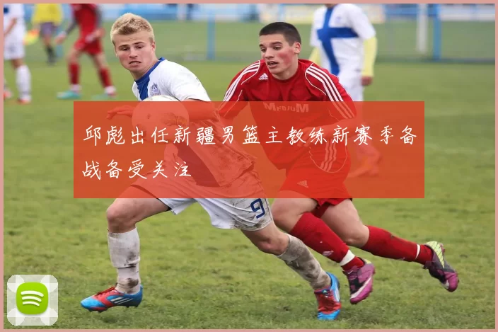 邱彪出任新疆男篮主教练新赛季备战备受关注