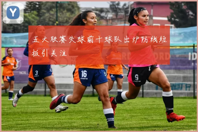 五大联赛失球前十球队出炉防线短板引关注