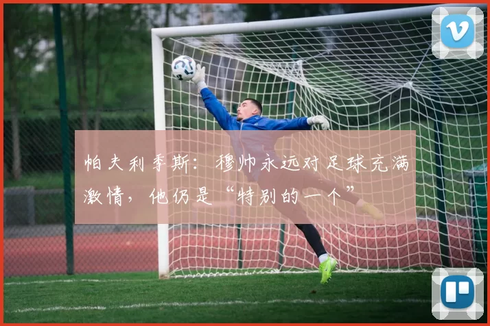 帕夫利季斯：穆帅永远对足球充满激情，他仍是“特别的一个”