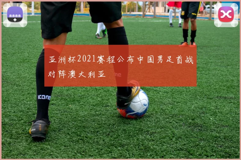亚洲杯2021赛程公布中国男足首战对阵澳大利亚