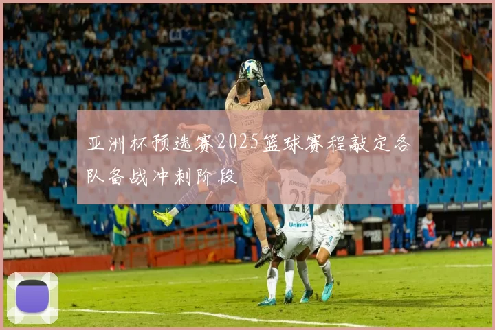 亚洲杯预选赛2025篮球赛程敲定各队备战冲刺阶段