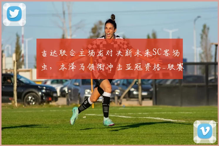 吉达联合主场龙对决新未来SC客场虫，本泽马领衔冲击亚冠资格_联赛_1