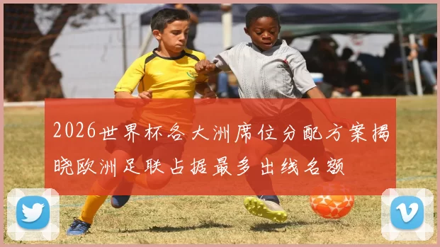 2026世界杯各大洲席位分配方案揭晓欧洲足联占据最多出线名额
