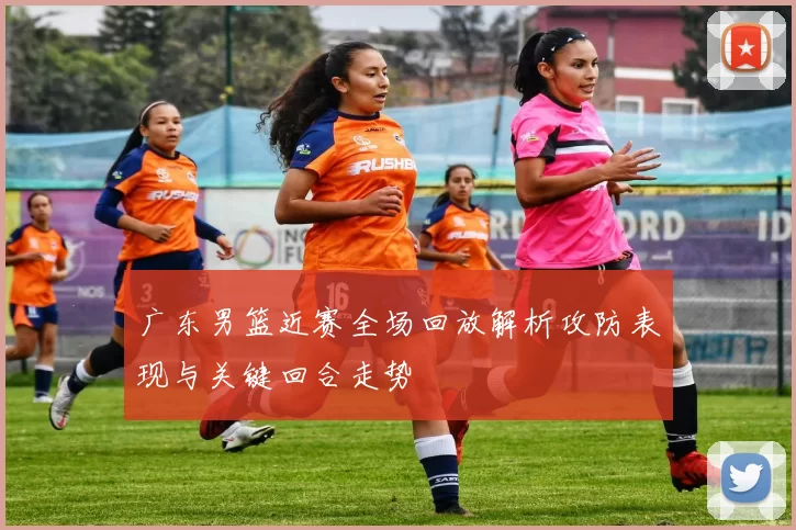 广东男篮近赛全场回放解析攻防表现与关键回合走势