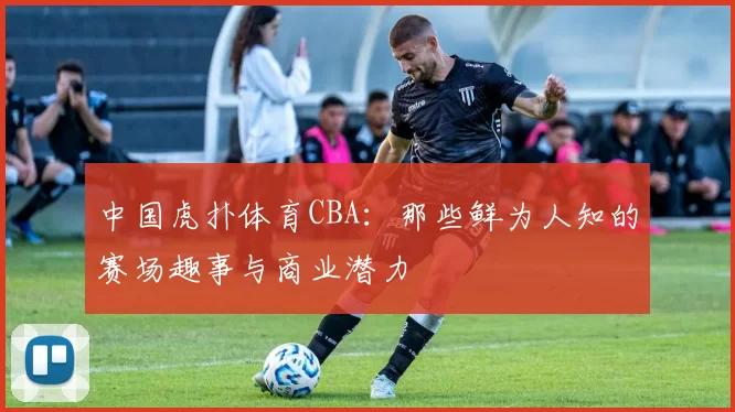 中国虎扑体育CBA：那些鲜为人知的赛场趣事与商业潜力