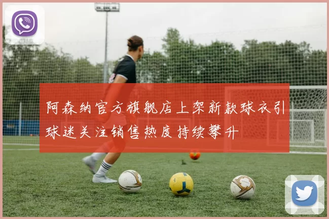 阿森纳官方旗舰店上架新款球衣引球迷关注销售热度持续攀升