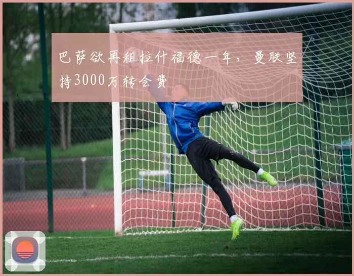 巴萨欲再租拉什福德一年，曼联坚持3000万转会费