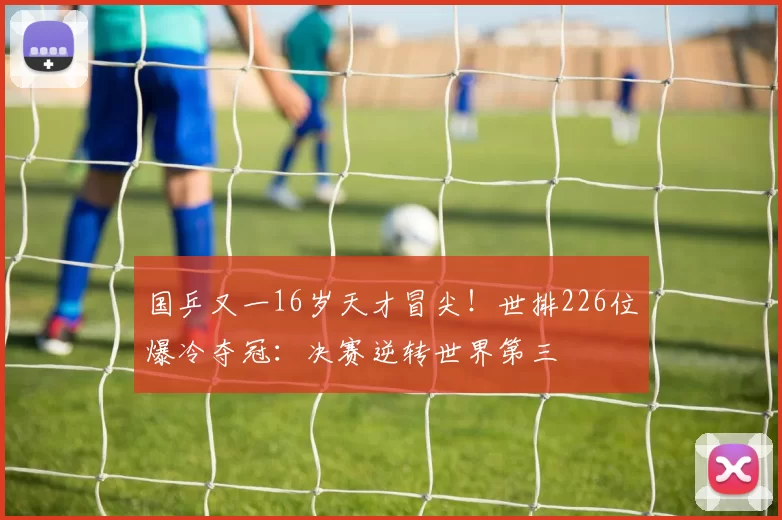 国乒又一16岁天才冒尖！世排226位爆冷夺冠：决赛逆转世界第三