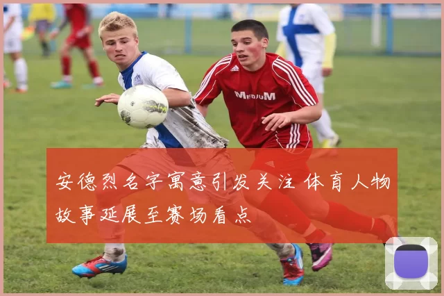 安德烈名字寓意引发关注 体育人物故事延展至赛场看点