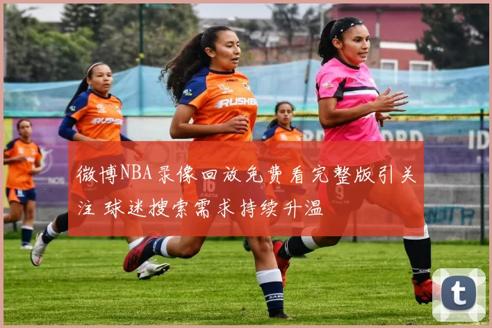 微博NBA录像回放免费看完整版引关注 球迷搜索需求持续升温
