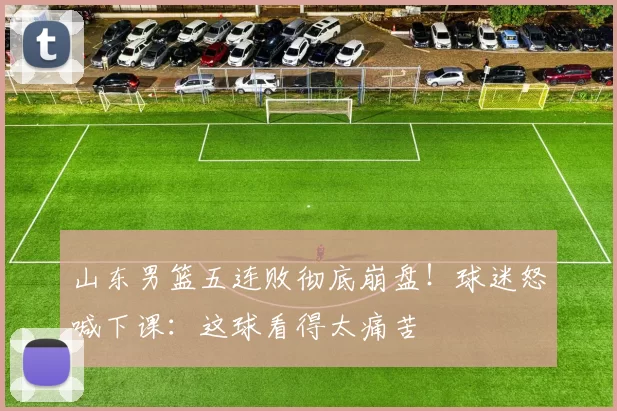 山东男篮五连败彻底崩盘！球迷怒喊下课：这球看得太痛苦