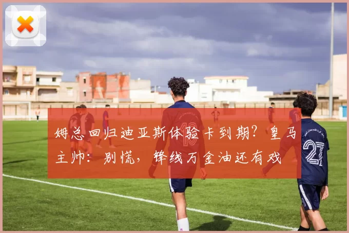 姆总回归迪亚斯体验卡到期？皇马主帅：别慌，锋线万金油还有戏