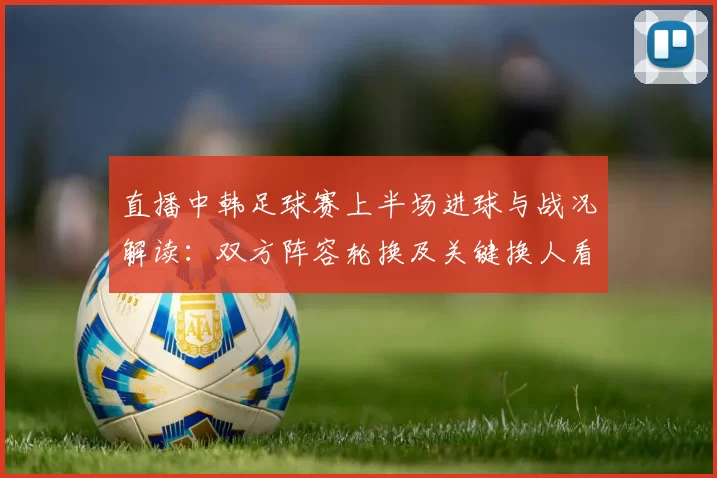 直播中韩足球赛上半场进球与战况解读：双方阵容轮换及关键换人看点
